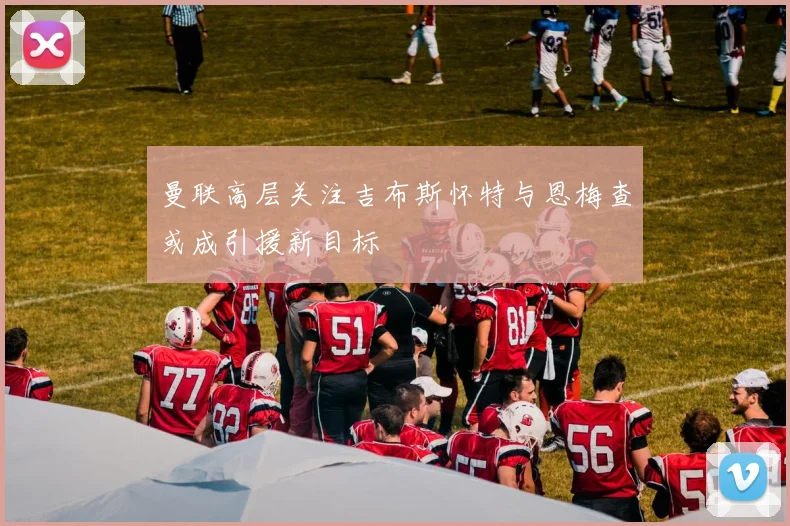曼联高层关注吉布斯怀特与恩梅查或成引援新目标