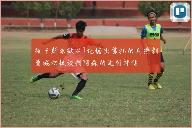 纽卡斯尔欲以1亿镑出售托纳利热刺曼城积极谈判阿森纳进行评估