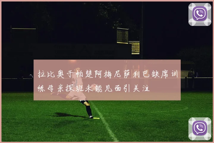 拉比奥于帕楚阿梅尼萨利巴缺席训练母亲探班未能见面引关注