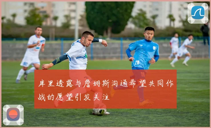 库里透露与詹姆斯沟通希望共同作战的愿望引发关注