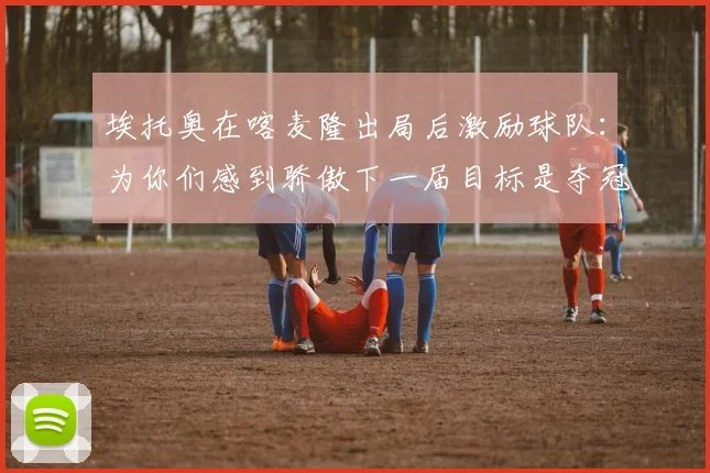 埃托奥在喀麦隆出局后激励球队：为你们感到骄傲下一届目标是夺冠