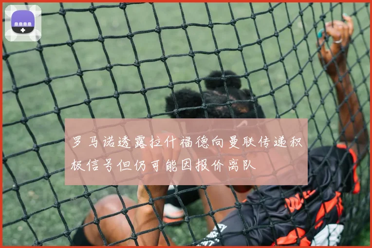 罗马诺透露拉什福德向曼联传递积极信号但仍可能因报价离队