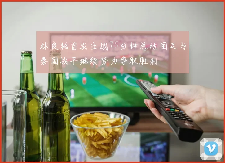 林良铭首发出战75分钟总结国足与泰国战平继续努力争取胜利