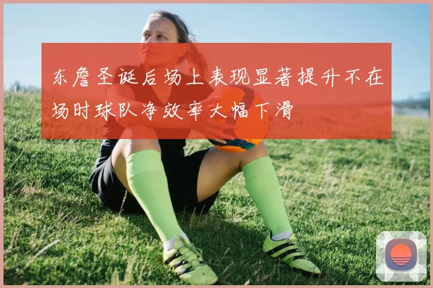 东詹圣诞后场上表现显著提升不在场时球队净效率大幅下滑