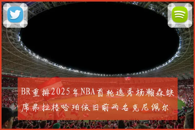 BR重排2025年NBA首轮选秀杨瀚森缺席弗拉格哈珀依旧前两名克尼佩尔锁定探花位