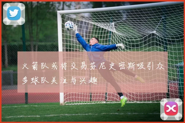 火箭队或将交易芬尼史密斯吸引众多球队关注与兴趣