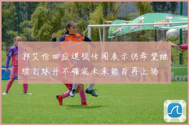 郭艾伦回应退役传闻表示仍希望继续打球并不确定未来能否再上场