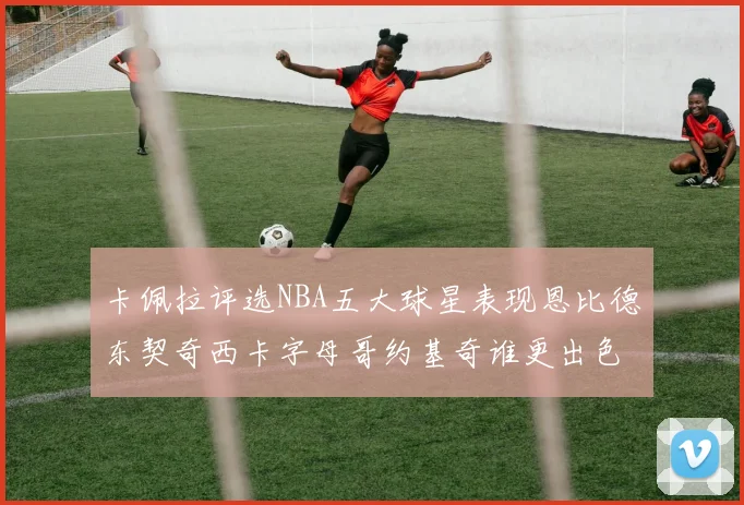 卡佩拉评选NBA五大球星表现恩比德东契奇西卡字母哥约基奇谁更出色